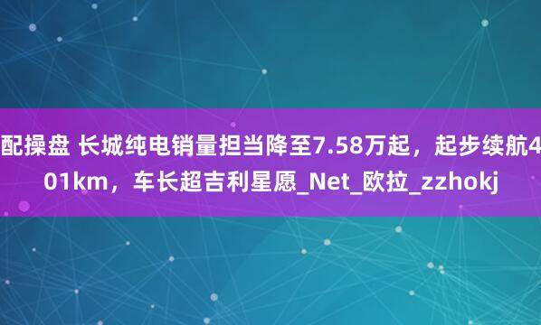 配操盘 长城纯电销量担当降至7.58万起，起步续航401km，车长超吉利星愿_Net_欧拉_zzhokj