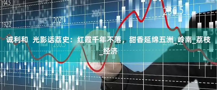 诚利和  光影话荔史：红霞千年不落，甜香延绵五洲_岭南_荔枝_经济