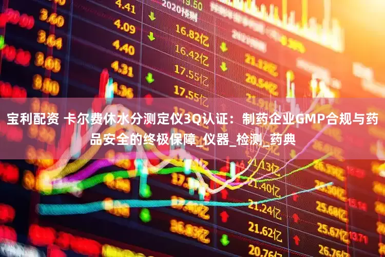 宝利配资 卡尔费休水分测定仪3Q认证：制药企业GMP合规与药品安全的终极保障_仪器_检测_药典