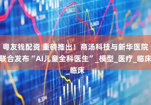 粤友钱配资 重磅推出！商汤科技与新华医院联合发布“AI儿童全科医生”_模型_医疗_临床