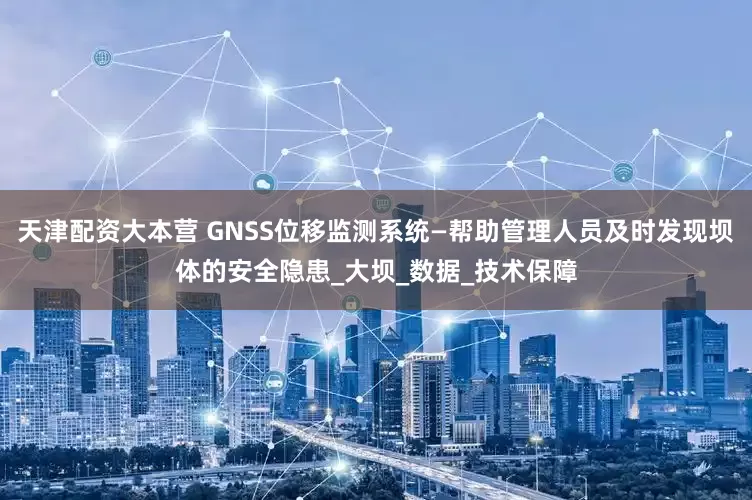 天津配资大本营 GNSS位移监测系统—帮助管理人员及时发现坝体的安全隐患_大坝_数据_技术保障