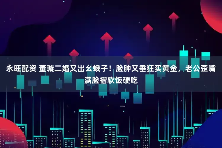 永旺配资 董璇二婚又出幺蛾子！脸肿又垂狂买黄金，老公歪嘴满脸褶软饭硬吃