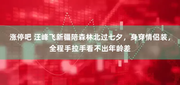 涨停吧 汪峰飞新疆陪森林北过七夕，身穿情侣装，全程手拉手看不出年龄差