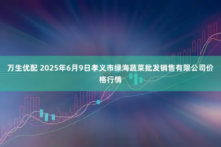 万生优配 2025年6月9日孝义市绿海蔬菜批发销售有限公司价格行情