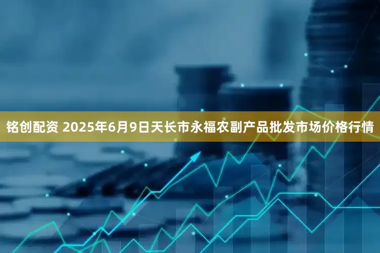 铭创配资 2025年6月9日天长市永福农副产品批发市场价格行情