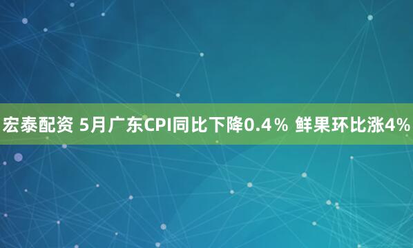 宏泰配资 5月广东CPI同比下降0.4％ 鲜果环比涨4%