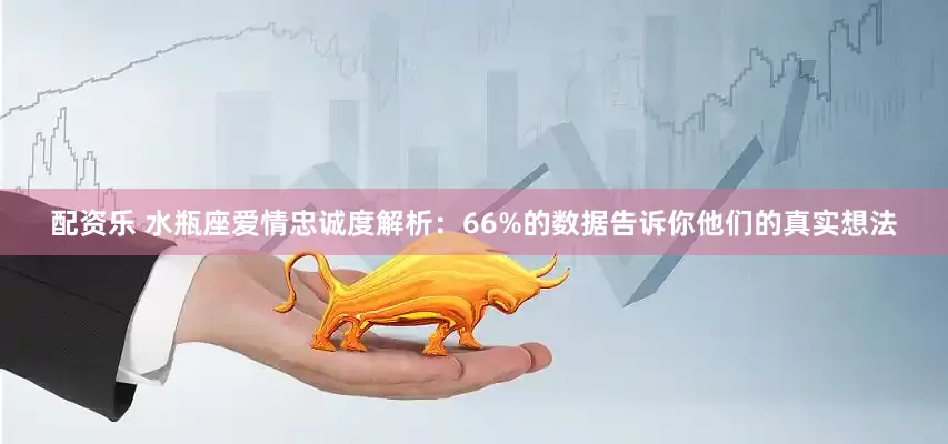 配资乐 水瓶座爱情忠诚度解析：66%的数据告诉你他们的真实想法