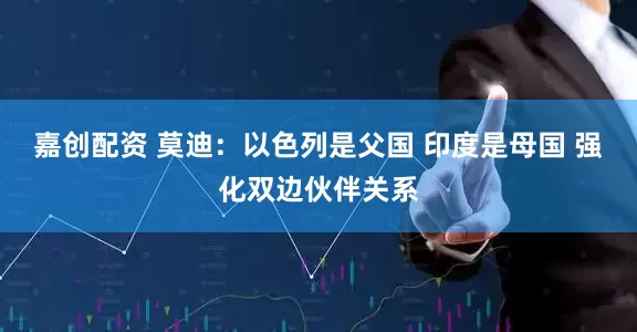 嘉创配资 莫迪：以色列是父国 印度是母国 强化双边伙伴关系