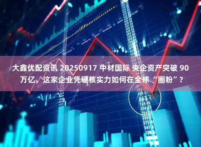 大鑫优配资讯 20250917 中材国际 央企资产突破 90 万亿，这家企业凭硬核实力如何在全球 “圈粉”？